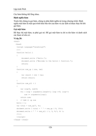 Lập trình Web
126
Các hàm không thể lồng nhau.
Dịnh nghĩa hàm
Trước khi chúng ta gọi hàm, chúng ta phải định nghĩa nó trong chương trình. Định
nghĩa một hàm là một quá trình khai báo tên của hàm và các lệnh sẽ được thực thi khi
gọi hàm.
Gọi một hàm
Để thực thi một hàm, ta phải gọi nó. Để gọi một hàm ta chỉ ra tên hàm và danh sách
các tham số nếu có:
Ví dụ 20:
<html>
<head>
<script language="JavaScript">
<!--
function hello( )
{
document.write ('Hello.');
document.write ('Welcome to the hello( ) function.');
return;
}
function sum_up ( one, two)
{
var result = one + two;
return result;
}
function sum_all ( )
{
var loop=0, sum=0;
for ( loop = arguments.length-1; loop >=0; loop--)
sum += arguments[loop];
return sum;
} // Add it up now
hello ( );
var total = sum_up(7, 9);
document.write ( total + ' ' + sum_up ( 8, 15));
document.write ( ' ' + sum_all ( 1, 5, 8,7, 6) );
//-->
</script>
</head> </html>
 