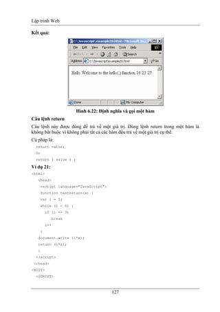 Lập trình Web
127
Kết quả:
Hình 6.22: Định nghĩa và gọi một hàm
Câu lệnh return
Câu lệnh này được dùng để trả về một giá trị. Dùng lệnh return trong một hàm là
không bắt buộc vì không phải tất cả các hàm đều trả về một giá trị cụ thể.
Cú pháp là:
return value;
Or
return ( value ) ;
Ví dụ 21:
<html>
<head>
<script language="JavaScript">
function testreturn(x) {
var i = 0;
while (i < 6) {
if (i == 3)
break
i++
}
document.write (i*x);
return (i*x);
}
</script>
</head>
<BODY>
<SCRIPT>
 