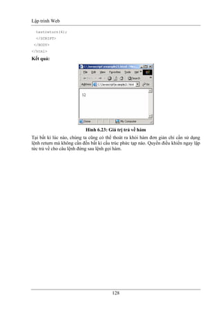 Lập trình Web
128
testreturn(4);
</SCRIPT>
</BODY>
</html>
Kết quả:
Hình 6.23: Giá trị trả về hàm
Tại bất kì lúc nào, chúng ta cũng có thể thoát ra khỏi hàm đơn giản chỉ cần sử dụng
lệnh return mà không cần đến bất kì cấu trúc phức tạp nào. Quyền điều khiển ngay lập
tức trả về cho câu lệnh đứng sau lệnh gọi hàm.
 