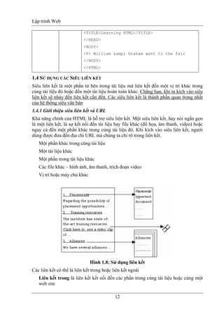 Lập trình Web
12
<TITLE>Learning HTML</TITLE>
</HEAD>
<BODY>
<P> William &amp; Graham went to the fair
</BODY>
</HTML>
1.4 SỬ DỤNG CÁC SIÊU LIÊN KẾT
Siêu liên kết là một phần tử bên trong tài liệu mà liên kết đến một vị trí khác trong
cùng tài liệu đó hoặc đến một tài liệu hoàn toàn khác. Chẳng hạn, khi ta kích vào siêu
liên kết sẽ nhảy đến liên kết cần đến. Các siêu liên kết là thành phần quan trọng nhất
của hệ thống siêu văn bản
1.4.1 Giới thiệu siêu liên kết và URL
Khả năng chính của HTML là hỗ trợ siêu liên kết. Một siêu liên kết, hay nói ngắn gọn
là một liên kết, là sự kết nối đến tài liệu hay file khác (đồ họa, âm thanh, video) hoặc
ngay cả đến một phần khác trong cùng tài liệu đó. Khi kích vào siêu liên kết, người
dùng được đưa đến địa chỉ URL mà chúng ta chỉ rõ trong liên kết.
Một phần khác trong cùng tài liệu
Một tài liệu khác
Một phần trong tài liệu khác
Các file khác – hình ảnh, âm thanh, trích đoạn video
Vị trí hoặc máy chủ khác
Hình 1.8: Sử dụng liên kết
Các liên kết có thể là liên kết trong hoặc liên kết ngoài
Liên kết trong là liên kết kết nối đến các phần trong cùng tài liệu hoặc cùng một
web site
 