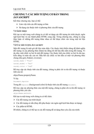Lập trình Web
129
CCHHƯƯƠƠNNGG 77:: CÁCÁCC ĐỐĐỐII TTƯỢƯỢNNGG CCƠƠ BẢBẢNN TTRROONNGG
JJAAVVAASSCCRRIIPPTT
Kết thúc chương này, bạn có thể:
Làm việc trên các đối tượng cơ bản
Sử dụng các thuộc tính và phương thức của đối tượng
7.1 GIỚI THIỆU
Khi tạo ra một trang web chúng ta có thể sử dụng các đối tượng do trình duyệt, ngôn
ngữ kịch bản và các thành phần HTML cung cấp. Trong chương này, chúng ta cùng
thảo luận về những đối tượng khác nhau có thể được chèn vào trong một tài liệu
HTML.
7.2 CÁC ĐỐI TƯỢNG JAVASCRIPT
Một đối tượng là một gói dữ liệu toàn diện. Các thuộc tính (biến) dùng để định nghĩa
đối tượng và các phương thức (hàm) tác động tới dữ liệu đều nằm trong đối tượng. Ví
dụ như, một chiếc xe hơi là một đối tượng. Các thuộc tính của chiếc xe hơi là cấu tạo,
kiểu dáng và màu sắc của nó. Hầu hết các chiếc xe hơi đều có một vài phương thức
chung như go(), brake(), reverse().
carobj.make = “Fiat”
carobj.model = “Uno”
carobj.color = “red”
Để truy cập các thuộc tính của đối tượng, chúng ta phải chỉ ra tên đối tượng và thuộc
tính của nó:
objectName.propertyName
Ví dụ:
Document.bgcolor
Trong đó: bgcolor (background color) là thuộc tính của đối tượng document.
Để truy cập các phương thức của một đối tượng, chúng ta phải chỉ ra tên đối tượng và
phương thức yêu cầu:
objectName.method()
Khi tạo ra một trang web chúng ta có thể chèn:
Các đối tượng của trình duyệt
Các đối tượng có sẵn (thay đổi phụ thuộc vào ngôn ngữ kịch bản được sử dụng).
Các phần tử HTML
Dĩ nhiên, chúng ta có thể tạo ra các đối tượng để sử dụng theo yêu cầu của mình.
 
