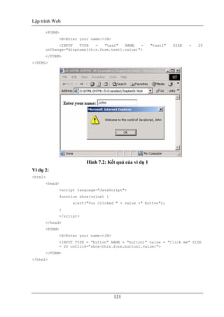 Lập trình Web
131
<FORM>
<B>Enter your name:</B>
<INPUT TYPE = "text" NAME = "text1" SIZE = 20
onChange="dispname(this.form.text1.value)">
</FORM>
</HTML>
Hình 7.2: Kết quả của ví dụ 1
Ví dụ 2:
<html>
<head>
<script language="JavaScript">
function show(value) {
alert("You clicked " + value +" button");
}
</script>
</head>
<FORM>
<B>Enter your name:</B>
<INPUT TYPE = "button" NAME = "button1" value = "Click me" SIZE
= 20 onClick="show(this.form.button1.value)">
</FORM>
</html>
 
