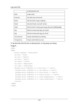 Lập trình Web
133
trợ phương thức này)
Bold In đậm chuỗi
Fontcolor Xác định màu của font chữ
Italics Hiển thị chuỗi ở dạng in nghiêng
Small Giảm kích thước của chuỗi văn bản
Strike Hiển thị chuỗi có đường gạch ngang nằm giữa (strikethrough)
Sub Hiển thị văn bản dưới dạng chỉ số dưới
Sup Hiển thị văn bản dưới dạng chỉ số trên
ToLowerCase Chuyển chuỗi thành ký tự thường
ToUpperCase Chuyển chuỗi thành ký tự hoa
Ví dụ dưới đây hiển thị một vài phương thức và công dụng của chúng:
Ví dụ 7:
<HTML>
<HEAD>
<script language = "Javascript">
var bstr = "big";
var sstr = "small";
var blstr = "bold";
var blkstr = "blink"
var ucase = "Uppercase";
var lcase = "Lowercase";
document.write ("<BR>This is "+ bstr.big() + " text");
document.write ("<BR>This is "+ sstr.small() +" text");
document.write ("<BR>This is "+ blstr.bold() + " text");
document.write ("<BR>This is "+ blkstr.blink() + " text");
document.write ("<BR>This is "+ ucase.toUpperCase() + " text");
document.write ("<BR>This is "+ lcase.toLowerCase() + " text");
</script>
</HEAD>
</HTML>
 