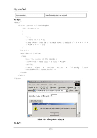 Lập trình Web
135
Sqrt (number) Trả về căn bậc hai của một số
Ví dụ 8:
<HTML>
<SCRIPT LANGUAGE = "JavaScript">
function doCalc(x)
{
{
var a;
a = Math.PI * x * x;
alert ("The area of a circle with a radius of " + x + " "
+ "is" + " " + a);
}
</SCRIPT>
<BODY bgColor = white>
<FORM>
Enter the radius of the circle :
<INPUT TYPE = TEXT size = 5 name = "rad">
<BR><BR>
<INPUT type = button value = "Display Area"
onclick="doCalc(rad.value)">
</FORM>
</BODY>
</HTML>
Hình 7.9: Kết quả của ví dụ 8
Ví dụ 9:
 