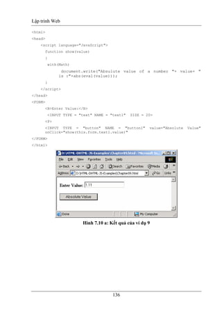 Lập trình Web
136
<html>
<head>
<script language="JavaScript">
function show(value)
{
with(Math)
document.write("Absulute value of a number "+ value+ "
is :"+abs(eval(value)));
}
</script>
</head>
<FORM>
<B>Enter Value:</B>
<INPUT TYPE = "text" NAME = "text1" SIZE = 20>
<P>
<INPUT TYPE = "button" NAME = "button1" value="Absolute Value"
onClick="show(this.form.text1.value)"
</FORM>
</html>
Hình 7.10 a: Kết quả của ví dụ 9
 