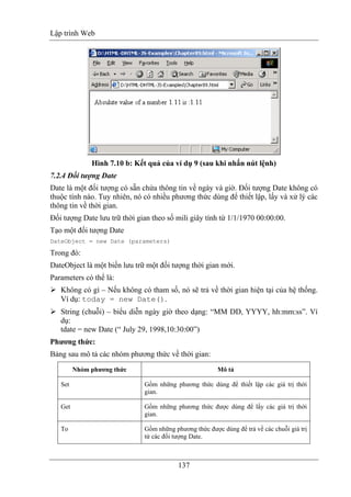 Lập trình Web
137
Hình 7.10 b: Kết quả của ví dụ 9 (sau khi nhấn nút lệnh)
7.2.4 Đối tượng Date
Date là một đối tượng có sẵn chứa thông tin về ngày và giờ. Đối tượng Date không có
thuộc tính nào. Tuy nhiên, nó có nhiều phương thức dùng để thiết lập, lấy và xử lý các
thông tin về thời gian.
Đối tượng Date lưu trữ thời gian theo số mili giây tính từ 1/1/1970 00:00:00.
Tạo một đối tượng Date
DateObject = new Date (parameters)
Trong đó:
DateObject là một biến lưu trữ một đối tượng thời gian mới.
Parameters có thể là:
Không có gì – Nếu không có tham số, nó sẽ trả về thời gian hiện tại của hệ thống.
Ví dụ: today = new Date().
String (chuỗi) – biểu diễn ngày giờ theo dạng: “MM DD, YYYY, hh:mm:ss”. Ví
dụ:
tdate = new Date (“ July 29, 1998,10:30:00”)
Phương thức:
Bảng sau mô tả các nhóm phương thức về thời gian:
Nhóm phương thức Mô tả
Set Gồm những phương thức dùng để thiết lập các giá trị thời
gian.
Get Gồm những phương thức được dùng để lấy các giá trị thời
gian.
To Gồm những phương thức được dùng để trả về các chuỗi giá trị
từ các đối tượng Date.
 