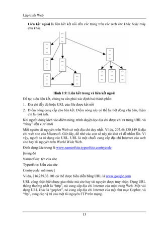 Lập trình Web
13
Liên kết ngoài là liên kết kết nối đến các trang trên các web site khác hoặc máy
chủ khác.
Hình 1.9: Liên kết trong và liên kết ngoài
Để tạo siêu liên kết, chúng ta cần phải xác định hai thành phần:
1. Địa chỉ đầy đủ hoặc URL của file được kết nối
2. Điểm nóng cung cấp cho liên kết. Điểm nóng này có thể là một dòng văn bản, thậm
chí là một ảnh.
Khi người dùng kích vào điểm nóng, trình duyệt đọc địa chỉ được chỉ ra trong URL và
“nhảy” đến vị trí mới
Mỗi nguồn tài nguyên trên Web có một địa chỉ duy nhất. Ví dụ, 207.46.130.149 là địa
chỉ web site của Micorsoft. Giờ đây, để nhớ các con số này rất khó và dễ nhầm lẫn. Vì
vậy, người ta sử dụng các URL. URL là một chuỗi cung cấp địa chỉ Internet của web
site hay tài nguyên trên World Wide Web.
Định dạng đặc trưng là www.nameofsite.typeofsite.contrycode
[trong đó
Nameofsite: tên của site
Typeofsite: kiểu của site
Contrycode: mã nước]
Ví dụ, 216.239.33.101 có thể được biểu diễn bằng URL là www.google.com
URL cũng nhận biết được giao thức mà site hay tài nguyên được truy nhập. Dạng URL
thông thường nhất là “http”, nó cung cấp địa chỉ Internet của một trang Web. Một vài
dạng URL khác là “gopher”, nó cung cấp địa chỉ Internet của một thư mục Gopher, và
“ftp”, cung cấp vị trí của một tài nguyên FTP trên mạng.
 