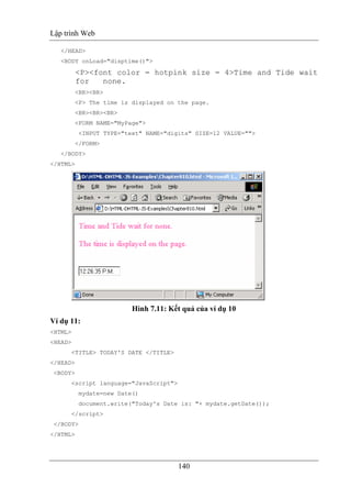 Lập trình Web
140
</HEAD>
<BODY onLoad="disptime()">
<P><font color = hotpink size = 4>Time and Tide wait
for none.
<BR><BR>
<P> The time is displayed on the page.
<BR><BR><BR>
<FORM NAME="MyPage">
<INPUT TYPE="text" NAME="digits" SIZE=12 VALUE="">
</FORM>
</BODY>
</HTML>
Hình 7.11: Kết quả của ví dụ 10
Ví dụ 11:
<HTML>
<HEAD>
<TITLE> TODAY'S DATE </TITLE>
</HEAD>
<BODY>
<script language="JavaScript">
mydate=new Date()
document.write("Today's Date is: "+ mydate.getDate());
</script>
</BODY>
</HTML>
 