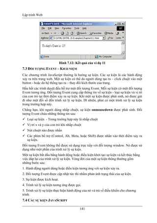 Lập trình Web
141
Hình 7.12: Kết quả của ví dụ 11
7.3 ĐỐI TƯỢNG EVENT – KHÁI NIỆM
Các chương trình JavaScript thường là hướng sự kiện. Các sự kiện là các hành động
xảy ra trên trang web. Một sự kiện có thể do người dùng tạo ra – click chuột vào một
button - hoặc do hệ thống tạo ra – thay đổi kích thước của trang.
Hầu hết các trình duyệt đều hỗ trợ một đối tượng Event. Mỗi sự kiện có một đối tượng
Event tương ứng. Đối tượng Event cung cấp thông tin về sự kiện - loại sự kiện và vị trí
của con trỏ tại thời điểm xảy ra sự kiện. Khi một sự kiện được phát sinh, nó được gửi
đi như một đối số đến trình xử lý sự kiện. Dĩ nhiên, phải có một trình xử lý sự kiện
trong trường hợp này.
Chẳng hạn, khi người dùng nhấp chuột, sự kiện onmousedown được phát sinh. Đối
tượng Event chứa những thông tin sau:
Loại sự kiện - Trong trường hợp này là nhấp chuột
Vị trí x và y của con trỏ khi nhấp chuột
Nút chuột nào được nhấn
Các phím bổ trợ (Control, Alt, Meta, hoặc Shift) được nhấn vào thời điểm xảy ra
sự kiện.
Đối tượng Event không thể được sử dụng trực tiếp với đối tượng window. Nó được sử
dụng như một phần của trình xử lý sự kiện.
Một sự kiện bắt đầu bằng hành động hoặc điều kiện khởi tạo sự kiện và kết thúc bằng
việc đáp lại của trình xử lý sự kiện. Vòng đời của một sự kiện thông thường gồm
những bước sau:
1. Hành động người dùng hoặc điều kiện tương ứng với sự kiện xảy ra.
2. Đối tượng Event được cập nhật tức thì nhằm phản ánh trạng thái của sự kiện.
3. Sự kiện được kích hoạt.
4. Trình xử lý sự kiện tương ứng được gọi.
5. Trình xử lý sự kiện thực hiện hành động của nó và trả về điều khiển cho chương
trình.
7.4 CÁC SỰ KIỆN JAVASCRIPT
 