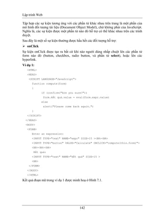 Lập trình Web
142
Tập hợp các sự kiện tương ứng với các phần tử khác nhau trên trang là một phần của
mô hình đối tượng tài liệu (Document Object Model), chứ không phải của JavaScript.
Nghĩa là, các sự kiện được một phần tử nào đó hỗ trợ có thể khác nhau trên các trình
duyệt.
Sau đây là một số sự kiện thường được hầu hết các đối tượng hỗ trợ:
onClick
Sự kiện onClick được tạo ra bất cứ khi nào người dùng nhấp chuột lên các phần tử
form nào đó (button, checkbox, radio button, và phần tử select), hoặc lên các
hyperlink.
Ví dụ 1:
<HTML>
<HEAD>
<SCRIPT LANGUAGE="JavaScript">
function compute(form)
{
if (confirm("Are you sure?"))
form.kết quả.value = eval(form.expr.value)
else
alert("Please come back again.")
}
</SCRIPT>
</HEAD>
<BODY>
<FORM>
Enter an expression:
<INPUT TYPE="text" NAME="expr" SIZE=15 ><BR><BR>
<INPUT TYPE="button" VALUE="Calculate" ONCLICK="compute(this.form)">
<BR><BR><BR>
Kết quả:
<INPUT TYPE="text" NAME="kết quả" SIZE=15 >
<BR>
</FORM>
</BODY>
</HTML>
Kết quả đoạn mã trong ví dụ 1 được minh hoạ ở Hình 7.1.
 