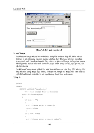 Lập trình Web
143
Hình 7.1: Kết quả của ví dụ 1
onChange
Sự kiện onChange xảy ra bất cứ khi nào một phần tử form thay đổi. Điều này có
thể xảy ra khi nội dung của một trường văn bản thay đổi, hoặc khi một chọn lựa
trong danh sách chọn lựa thay đổi. Tuy nhiên, sự kiện onChange không được tạo ra
khi một radio button hoặc một checkbox được nhấp. Thay vào đó, sự kiện onClick
sẽ được tạo ra.
Sự kiện onChange được gửi đi khi một phần tử hoàn tất việc thay đổi. Vì vậy, khi
một textbox đang được hiệu chỉnh, sự kiện onChange chỉ được phát sinh sau khi
việc hiệu chỉnh đã hoàn tất, và khi người dùng thoát khỏi textbox đó.
Ví dụ 2:
<HTML>
<HEAD>
<SCRIPT LANGUAGE="JavaScript">
<!--- hide script from old browsers
function checkNum(num)
{
if (num == "")
{
alert("Please enter a number");
return false;
}
if (isNaN (num))
{
alert("Please enter a numeric value");
 