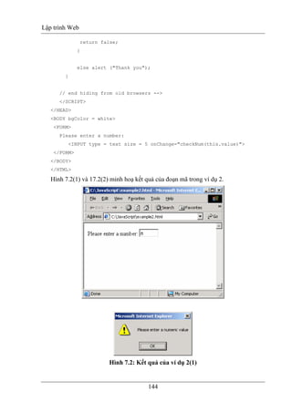 Lập trình Web
144
return false;
}
else alert ("Thank you");
}
// end hiding from old browsers -->
</SCRIPT>
</HEAD>
<BODY bgColor = white>
<FORM>
Please enter a number:
<INPUT type = text size = 5 onChange="checkNum(this.value)">
</FORM>
</BODY>
</HTML>
Hình 7.2(1) và 17.2(2) minh hoạ kết quả của đoạn mã trong ví dụ 2.
Hình 7.2: Kết quả của ví dụ 2(1)
 