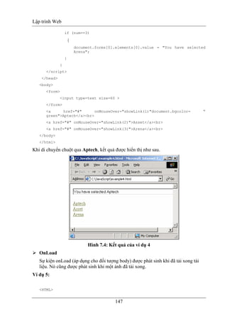 Lập trình Web
147
if (num==3)
{
document.forms[0].elements[0].value = "You have selected
Arena";
}
}
</script>
</head>
<body>
<form>
<input type=text size=60 >
</form>
<a href="#" onMouseOver="showLink(1)"document.bgcolor= “
green">Aptech</a><br>
<a href="#" onMouseOver="showLink(2)">Asset</a><br>
<a href="#" onMouseOver="showLink(3)">Arena</a><br>
</body>
</html>
Khi di chuyển chuột qua Aptech, kết quả được hiển thị như sau.
Hình 7.4: Kết quả của ví dụ 4
OnLoad
Sự kiện onLoad (áp dụng cho đối tượng body) được phát sinh khi đã tải xong tài
liệu. Nó cũng được phát sinh khi một ảnh đã tải xong.
Ví dụ 5:
<HTML>
 