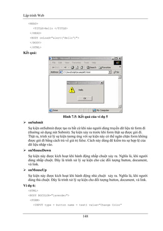 Lập trình Web
148
<HEAD>
<TITLE>Hello </TITLE>
</HEAD>
<BODY onLoad="alert('Hello')">
</BODY>
</HTML>
Kết quả:
Hình 7.5: Kết quả của ví dụ 5
onSubmit
Sự kiện onSubmit được tạo ra bất cứ khi nào người dùng truyền dữ liệu từ form đi
(thường sử dụng nút Submit). Sự kiện xảy ra trước khi form thật sự được gửi đi.
Thật ra, trình xử lý sự kiện tương ứng với sự kiện này có thể ngăn chặn form không
được gửi đi bằng cách trả về giá trị false. Cách này dùng đê kiểm tra sự hợp lệ của
dữ liệu nhập vào.
onMouseDown
Sự kiện này được kích hoạt khi hành động nhấp chuột xảy ra. Nghĩa là, khi người
dùng nhấp chuột. Đây là trình xử lý sự kiện cho các đối tượng button, document,
và link.
onMouseUp
Sự kiện này được kích hoạt khi hành động nhả chuột xảy ra. Nghĩa là, khi người
dùng thả chuột. Đây là trình xử lý sự kiện cho đối tượng button, document, và link.
Ví dụ 6:
<HTML>
<BODY BGCOLOR="lavender">
<FORM>
<INPUT type = button name = text1 value=”Change Color”
 