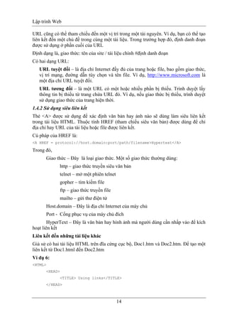 Lập trình Web
14
URL cũng có thể tham chiếu đến một vị trí trong một tài nguyên. Ví dụ, bạn có thể tạo
liên kết đến một chủ đề trong cùng một tài liệu. Trong trường hợp đó, định danh đoạn
được sử dụng ở phần cuối của URL
Định dạng là, giao thức: tên của site / tài liệu chính #định danh đoạn
Có hai dạng URL:
URL tuyệt đối – là địa chỉ Internet đầy đủ của trang hoặc file, bao gồm giao thức,
vị trí mạng, đường dẫn tùy chọn và tên file. Ví dụ, http://www.microsoft.com là
một địa chỉ URL tuyệt đối.
URL tương đối – là một URL có một hoặc nhiều phần bị thiếu. Trình duyệt lấy
thông tin bị thiếu từ trang chứa URL đó. Ví dụ, nếu giao thức bị thiếu, trình duyệt
sử dụng giao thức của trang hiện thời.
1.4.2 Sử dụng siêu liên kết
Thẻ <A> được sử dụng để xác định văn bản hay ảnh nào sẽ dùng làm siêu liên kết
trong tài liệu HTML. Thuộc tính HREF (tham chiếu siêu văn bản) được dùng để chỉ
địa chỉ hay URL của tài liệu hoặc file được liên kết.
Cú pháp của HREF là:
<A HREF = protocol://host.domain:port/path/filename>Hypertext</A>
Trong đó,
Giao thức – Đây là loại giao thức. Một số giao thức thường dùng:
http – giao thức truyền siêu văn bản
telnet – mở một phiên telnet
gopher – tìm kiếm file
ftp – giao thức truyền file
mailto – gửi thư điện tử
Host.domain – Đây là địa chỉ Internet của máy chủ
Port - Cổng phục vụ của máy chủ đích
HyperText – Đây là văn bản hay hình ảnh mà người dùng cần nhấp vào để kích
hoạt liên kết
Liên kết đến những tài liệu khác
Giả sử có hai tài liệu HTML trên đĩa cứng cục bộ, Doc1.htm và Doc2.htm. Để tạo một
liên kết từ Doc1.html đến Doc2.htm
Ví dụ 6:
<HTML>
<HEAD>
<TITLE> Using links</TITLE>
</HEAD>
 