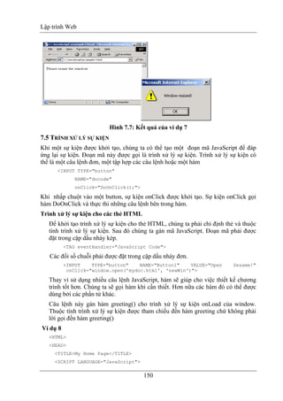 Lập trình Web
150
Hình 7.7: Kết quả của ví dụ 7
7.5 TRÌNH XỬ LÝ SỰ KIỆN
Khi một sự kiện được khởi tạo, chúng ta có thể tạo một đoạn mã JavaScript để đáp
ứng lại sự kiện. Đoạn mã này được gọi là trình xử lý sự kiện. Trình xử lý sự kiện có
thể là một câu lệnh đơn, một tập hợp các câu lệnh hoặc một hàm
<INPUT TYPE="button"
NAME="docode"
onClick="DoOnClick();">
Khi nhấp chuột vào một button, sự kiện onClick được khởi tạo. Sự kiện onClick gọi
hàm DoOnClick và thực thi những câu lệnh bên trong hàm.
Trình xử lý sự kiện cho các thẻ HTML
Để khởi tạo trình xử lý sự kiện cho thẻ HTML, chúng ta phải chỉ định thẻ và thuộc
tính trình xử lý sự kiện. Sau đó chúng ta gán mã JavaScript. Đoạn mã phải được
đặt trong cặp dấu nháy kép.
<TAG eventHandler="JavaScript Code">
Các đối số chuỗi phải được đặt trong cặp dấu nháy đơn.
<INPUT TYPE="button" NAME="Button1" VALUE="Open Sesame!"
onClick="window.open('mydoc.html', 'newWin')">
Thay vì sử dụng nhiều câu lệnh JavaScript, hàm sẽ giúp cho việc thiết kế chương
trình tốt hơn. Chúng ta sẽ gọi hàm khi cần thiết. Hơn nữa các hàm đó có thể được
dùng bởi các phần tử khác.
Câu lệnh này gán hàm greeting() cho trình xử lý sự kiện onLoad của window.
Thuộc tính trình xử lý sự kiện được tham chiếu đến hàm greeting chứ không phải
lời gọi đến hàm greeting()
Ví dụ 8
<HTML>
<HEAD>
<TITLE>My Home Page</TITLE>
<SCRIPT LANGUAGE="JavaScript">
 