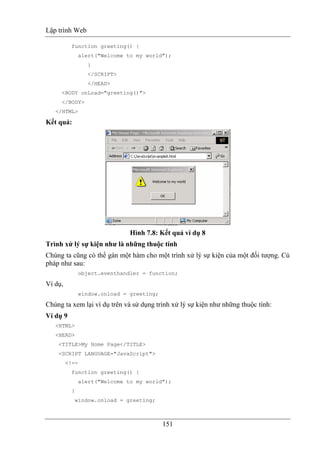 Lập trình Web
151
function greeting() {
alert("Welcome to my world");
}
</SCRIPT>
</HEAD>
<BODY onLoad="greeting()">
</BODY>
</HTML>
Kết quả:
Hình 7.8: Kết quả ví dụ 8
Trình xử lý sự kiện như là những thuộc tính
Chúng ta cũng có thể gán một hàm cho một trình xử lý sự kiện của một đối tượng. Cú
pháp như sau:
object.eventhandler = function;
Ví dụ,
window.onload = greeting;
Chúng ta xem lại ví dụ trên và sử dụng trình xử lý sự kiện như những thuộc tính:
Ví dụ 9
<HTML>
<HEAD>
<TITLE>My Home Page</TITLE>
<SCRIPT LANGUAGE="JavaScript">
<!--
function greeting() {
alert("Welcome to my world");
}
window.onload = greeting;
 
