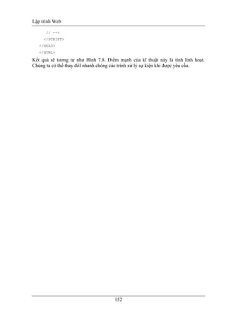 Lập trình Web
152
// -->
</SCRIPT>
</HEAD>
</HTML>
Kết quả sẽ tương tự như Hình 7.8. Điểm mạnh của kĩ thuật này là tính linh hoạt.
Chúng ta có thể thay đổI nhanh chóng các trình xử lý sự kiện khi được yêu cầu.
 