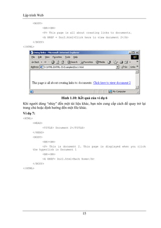 Lập trình Web
15
<BODY>
<BR><BR>
<P> This page is all about creating links to documents.
<A HREF = Doc2.html>Click here to view document 2</A>
</BODY>
</HTML>
Hình 1.10: Kết quả của ví dụ 6
Khi người dùng “nhảy” đến một tài liệu khác, bạn nên cung cấp cách để quay trở lại
trang chủ hoặc định hướng đến một file khác.
Ví dụ 7:
<HTML>
<HEAD>
<TITLE> Document 2</TITLE>
</HEAD>
<BODY>
<BR><BR>
<P> This is document 2. This page is displayed when you click
the hyperlink in Document 1
<BR><BR>
<A HREF= Doc1.html>Back Home</A>
</BODY>
</HTML>
 