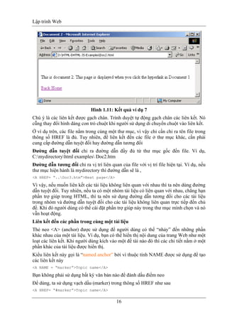 Lập trình Web
16
Hình 1.11: Kết quả ví dụ 7
Chú ý là các liên kết được gạch chân. Trình duyệt tự động gạch chân các liên kết. Nó
cũ̃ng thay đổi hình dáng con trỏ chuột khi người sử dụng di chuyển chuột vào liên kết.
Ở ví dụ trên, các file nằm trong cùng một thư mục, vì vậy chỉ cần chỉ ra tên file trong
thông số HREF là đủ. Tuy nhiên, để liên kết đến các file ở thư mục khác, cần phải
cung cấp đường dẫn tuyệt đối hay đường dẫn tương đối
Đường dẫn tuyệt đối chỉ ra đường dẫn đầy đủ từ thư mục gốc đến file. Ví dụ,
C:mydirectoryhtml examples Doc2.htm
Đường dẫn tương đối chỉ ra vị trí liên quan của file với vị trí file hiện tại. Ví dụ, nếu
thư mục hiện hành là mydirectory thì đường dẫn sẽ là ,
<A HREF= “..Doc3.htm”>Next page</A>
Vì vậy, nếu muốn liên kết các tài liệu không liên quan với nhau thì ta nên dùng đường
dẫn tuyệt đối. Tuy nhiên, nếu ta có một nhóm tài liệu có liên quan với nhau, chẳng hạn
phần trợ giúp trong HTML, thì ta nên sử dụng đường dẫn tương đối cho các tài liệu
trong nhóm và đường dẫn tuyệt đối cho các tài liệu không liên quan trực tiếp đến chủ
đề. Khi đó người dùng có thể cài đặt phần trợ giúp này trong thư mục mình chọn và nó
vẫn hoạt động.
Liên kết đến các phần trong cùng một tài liệu
Thẻ neo <A> (anchor) được sử dụng để người dùng có thể “nhảy” đến những phần
khác nhau của một tài liệu. Ví dụ, bạn có thể hiển thị nội dung của trang Web như một
loạt các liên kết. Khi người dùng kích vào một đề tài nào đó thì các chi tiết nằm ở một
phần khác của tài liệu được hiển thị.
Kiểu liên kết này gọi là “named anchor” bởi vì thuộc tính NAME được sử dụng để tạo
các liên kết này
<A NAME = “marker”>Topic name</A>
Bạn không phải sử dụng bất kỳ văn bản nào để đánh dấu điểm neo
Để dùng, ta sử dụng vạch dấu (marker) trong thông số HREF như sau
<A HREF= “#marker”>Topic name</A>
 