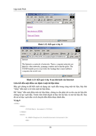 Lập trình Web
18
Hình 1.12: Kết quả ví dụ 8
Hình 1.13: Kết quả ví dụ 8 sau khi kích vào Internet
Liên kết đến một điểm xác định ở một tài liệu khác
Bây giờ chúng ta đã biết cách sử dụng các vạch dấu trong cùng một tài liệu, hãy thử
“nhảy” đến một vị trí trên một tài liệu khác.
Để “nhảy” đến một điểm trên tài liệu khác, chúng ta cần phải chỉ ra tên của tài liệu khi
chúng ta tạo vạch dấu. Trước tiên trình duyệt sẽ đọc tên tài liệu và mở tài liệu đó. Sau
đó nó sẽ đọc vạch dấu và di chuyển đến điểm được đánh dấu.
Ví dụ 9
<HTML>
<HEAD>
<TITLE>Main document</TITLE>
</HEAD>
<BODY>
<A HREF=Chapter18.html#Internet>Internet</A>
<BR>
 