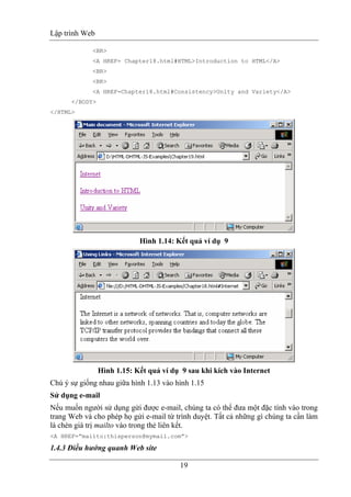 Lập trình Web
19
<BR>
<A HREF= Chapter18.html#HTML>Introduction to HTML</A>
<BR>
<BR>
<A HREF=Chapter18.html#Consistency>Unity and Variety</A>
</BODY>
</HTML>
Hình 1.14: Kết quả ví dụ 9
Hình 1.15: Kết quả ví dụ 9 sau khi kích vào Internet
Chú ý sự giống nhau giữa hình 1.13 vào hình 1.15
Sử dụng e-mail
Nếu muốn người sử dụng gửi được e-mail, chúng ta có thể đưa một đặc tính vào trong
trang Web và cho phép họ gửi e-mail từ trình duyệt. Tất cả những gì chúng ta cần làm
là chèn giá trị mailto vào trong thẻ liên kết.
<A HREF=”mailto:thisperson@mymail.com”>
1.4.3 Điều hướng quanh Web site
 