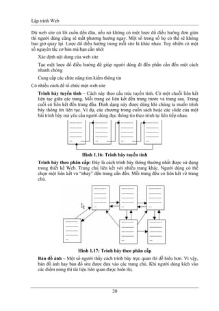 Lập trình Web
20
Dù web site có lôi cuốn đến đâu, nếu nó không có một lược đồ điều hướng đơn giản
thì người dùng cũng sẽ mất phương hướng ngay. Một số trong số họ có thể sẽ không
bao giờ quay lại. Lược đồ điều hướng trong mỗi site là khác nhau. Tuy nhiên có một
số nguyên tắc cơ bản mà bạn cần nhớ:
Xác định nội dung của web site
Tạo một lược đồ điều hướng để giúp người dùng đi đến phần cần đến một cách
nhanh chóng
Cung cấp các chức năng tìm kiếm thông tin
Có nhiều cách để tổ chức một web site
Trình bày tuyến tính – Cách này theo cấu trúc tuyến tính. Có một chuỗi liên kết
liên tục giữa các trang. Mỗi trang có liên kết đến trang trước và trang sau. Trang
cuối có liên kết đến trang đầu. Định dạng này được dùng khi chúng ta muốn trình
bày thông tin liên tục. Ví dụ, các chương trong cuốn sách hoặc các slide của một
bài trình bày mà yêu cầu người dùng đọc thông tin theo trình tự liên tiếp nhau.
Hình 1.16: Trình bày tuyến tính
Trình bày theo phân cấp: Đây là cách trình bày thông thường nhất được sử dụng
trong thiết kế Web. Trang chủ liên kết với nhiều trang khác. Người dùng có thể
chọn một liên kết và “nhảy” đến trang cần đến. Mỗi trang đều có liên kết về trang
chủ.
Hình 1.17: Trình bày theo phân cấp
Bản đồ ảnh – Một số người thấy cách trình bày trực quan thì dễ hiểu hơn. Vì vậy,
bản đồ ảnh hay bản đồ site được đưa vào các trang chủ. Khi người dùng kích vào
các điểm nóng thì tài liệu liên quan được hiển thị.
 