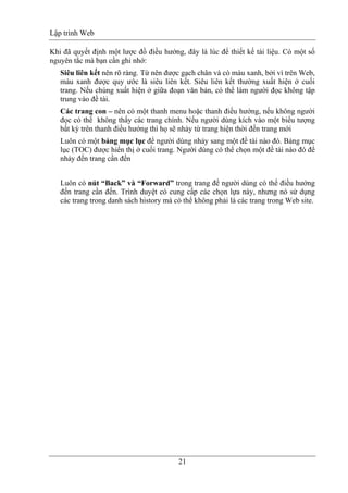 Lập trình Web
21
Khi đã quyết định một lược đồ điều hướng, đây là lúc để thiết kế tài liệu. Có một số
nguyên tắc mà bạn cần ghi nhớ:
Siêu liên kết nên rõ ràng. Từ nên được gạch chân và có màu xanh, bởi vì trên Web,
màu xanh được quy ước là siêu liên kết. Siêu liên kết thường xuất hiện ở cuối
trang. Nếu chúng xuất hiện ở giữa đoạn văn bản, có thể làm người đọc không tập
trung vào đề tài.
Các trang con – nên có một thanh menu hoặc thanh điều hướng, nếu không người
đọc có thể không thấy các trang chính. Nếu người dùng kích vào một biểu tượng
bất kỳ trên thanh điều hướng thì họ sẽ nhảy từ trang hiện thời đến trang mới
Luôn có một bảng mục lục để người dùng nhảy sang một đề tài nào đó. Bảng mục
lục (TOC) được hiển thị ở cuối trang. Người dùng có thể chọn một đề tài nào đó để
nhảy đến trang cần đến
Luôn có nút “Back” và “Forward” trong trang để người dùng có thể điều hướng
đến trang cần đến. Trình duyệt có cung cấp các chọn lựa này, nhưng nó sử dụng
các trang trong danh sách history mà có thể không phải là các trang trong Web site.
 