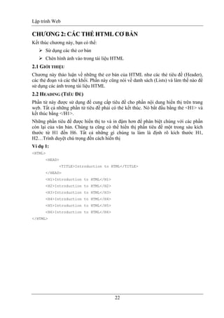 Lập trình Web
22
CCHHƯƯƠƠNNGG 22:: CCÁÁCC TTHHẺẺ HHTTMMLL CCƠƠ BBẢẢNN
Kết thúc chương này, bạn có thể:
Sử dụng các thẻ cơ bản
Chèn hình ảnh vào trong tài liệu HTML
2.1 GIỚI THIỆU
Chương này thảo luận về những thẻ cơ bản của HTML như các thẻ tiêu đề (Header),
các thẻ đoạn và các thẻ khối. Phần này cũng nói về danh sách (Lists) và làm thế nào để
sử dụng các ảnh trong tài liệu HTML
2.2 HEADING (TIÊU ĐỀ)
Phần tử này được sử dụng để cung cấp tiêu đề cho phần nội dung hiển thị trên trang
web. Tất cả những phần tử tiêu đề phải có thẻ kết thúc. Nó bắt đầu bằng thẻ <H1> và
kết thúc bằng </H1>.
Những phần tiêu đề được hiển thị to và in đậm hơn để phân biệt chúng với các phần
còn lại của văn bản. Chúng ta cũng có thể hiển thị phần tiêu đề một trong sáu kích
thước từ H1 đến H6. Tất cả những gì chúng ta làm là định rõ kích thước H1,
H2…Trình duyệt chú trọng đến cách hiển thị
Ví dụ 1:
<HTML>
<HEAD>
<TITLE>Introduction to HTML</TITLE>
</HEAD>
<H1>Introduction to HTML</H1>
<H2>Introduction to HTML</H2>
<H3>Introduction to HTML</H3>
<H4>Introduction to HTML</H4>
<H5>Introduction to HTML</H5>
<H6>Introduction to HTML</H6>
</HTML>
 