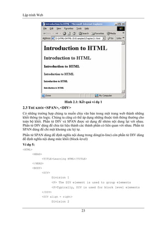 Lập trình Web
23
Hình 2.1: Kết quả ví dụ 1
2.3 THẺ KHỐI <SPAN>, <DIV>
Có những trường hợp chúng ta muốn chia văn bản trong một trang web thành những
khối thông tin logic. Chúng ta cũng có thể áp dụng những thuộc tính thông thường cho
toàn bộ khối. Phần tử DIV và SPAN được sử dụng để nhóm nội dung lại với nhau.
Phần tử DIV dùng để chia tài liệu thành các thành phần có liên quan với nhau. Phần tử
SPAN dùng để chỉ một khoảng các ký tự.
Phần tử SPAN dùng để định nghĩa nội dung trong dòng(in-line) còn phần tử DIV dùng
để định nghĩa nội dung mức khối (block-level)
Ví dụ 5:
<HTML>
<HEAD>
<TITLE>Learning HTML</TITLE>
</HEAD>
<BODY>
<DIV>
Division 1
<P> The DIV element is used to group elements
<P>Typically, DIV is used for block level elements
</DIV>
<DIV align = right>
Division 2
 