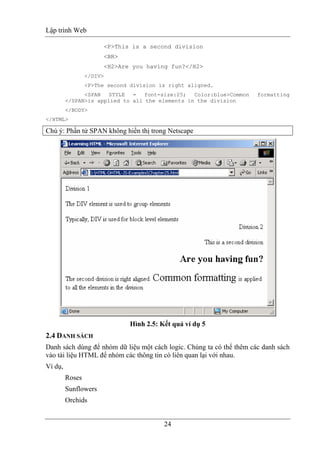 Lập trình Web
24
<P>This is a second division
<BR>
<H2>Are you having fun?</H2>
</DIV>
<P>The second division is right aligned.
<SPAN STYLE = font-size:25; Color:blue>Common formatting
</SPAN>is applied to all the elements in the division
</BODY>
</HTML>
Chú ý: Phần tử SPAN không hiển thị trong Netscape
Hình 2.5: Kết quả ví dụ 5
2.4 DANH SÁCH
Danh sách dùng để nhóm dữ liệu một cách logic. Chúng ta có thể thêm các danh sách
vào tài liệu HTML để nhóm các thông tin có liên quan lại với nhau.
Ví dụ,
Roses
Sunflowers
Orchids
 