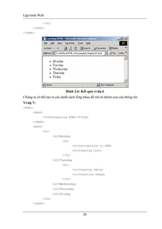 Lập trình Web
26
</UL>
</BODY>
</HTML>
Hình 2.6: Kết quả ví dụ 6
Chúng ta có thể tạo ra các danh sách lồng nhau để mô tả nhóm con của thông tin.
Ví dụ 7:
<HTML>
<HEAD>
<TITLE>Learning HTML</TITLE>
</HEAD>
<BODY>
<UL>
<LI>Monday
<UL>
<LI>Introduction to HTML
<LI>Creating Lists
</UL>
<LI>Tuesday
<UL>
<LI>Creating Tables
<LI>Inserting Images
</UL>
<LI>Wednesday
<LI>Thursday
<LI>Friday
</UL>
</BODY>
 