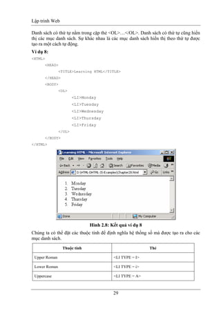 Lập trình Web
29
Danh sách có thứ tự nằm trong cặp thẻ <OL>…</OL>. Danh sách có thứ tự cũng hiển
thị các mục danh sách. Sự khác nhau là các mục danh sách hiển thị theo thứ tự được
tạo ra một cách tự động.
Ví dụ 8:
<HTML>
<HEAD>
<TITLE>Learning HTML</TITLE>
</HEAD>
<BODY>
<OL>
<LI>Monday
<LI>Tuesday
<LI>Wednesday
<LI>Thursday
<LI>Friday
</OL>
</BODY>
</HTML>
Hình 2.8: Kết quả ví dụ 8
Chúng ta có thể đặt các thuộc tính để định nghĩa hệ thống số mà được tạo ra cho các
mục danh sách.
Thuộc tính Thẻ
Upper Roman <LI TYPE = I>
Lower Roman <LI TYPE = i>
Uppercase <LI TYPE = A>
 