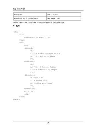 Lập trình Web
30
Lowercase <LI TYPE = a>
Bắt đầu với một số khác lớn hơn 1 <OL START = n>
Thuộc tính START xác định số khởi tạo ban đầu của danh sách.
Ví dụ 9:
<HTML>
<HEAD>
<TITLE>Learning HTML</TITLE>
</HEAD>
<BODY>
<OL>
<LI>Monday
<OL>
<LI TYPE = i>Introduction to HTML
<LI TYPE = i>Creating Lists
</OL>
<LI>Tuesday
<OL>
<LI TYPE = A>Creating Tables
<LI TYPE = A>Inserting Images
</OL>
<LI>Wednesday
<OL START = 5>
<LI >Creating Forms
<LI >Working with Frames
</OL>
<LI>Thursday
<LI>Friday
</OL>
</BODY>
</HTML>
 