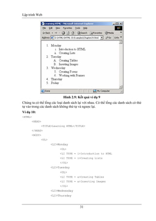 Lập trình Web
31
Hình 2.9: Kết quả ví dụ 9
Chúng ta có thể lồng các loại danh sách lại với nhau. Có thể lồng các danh sách có thứ
tự vào trong các danh sách không thứ tự và ngược lại.
Ví dụ 10:
<HTML>
<HEAD>
<TITLE>Learning HTML</TITLE>
</HEAD>
<BODY>
<UL>
<LI>Monday
<OL>
<LI TYPE = i>Introduction to HTML
<LI TYPE = i>Creating Lists
</OL>
<LI>Tuesday
<OL>
<LI TYPE = a>Creating Tables
<LI TYPE = a>Inserting Images
</OL>
<LI>Wednesday
<LI>Thursday
 