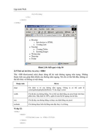 Lập trình Web
32
<LI>Friday
</UL>
</BODY>
</HTML>
Hình 2.10: Kết quả ví dụ 10
2.5 THẺ KẺ ĐƯỜNG NGANG: <HR>
Thẻ <HR>(horizontal rule) được dùng để kẻ một đường ngang trên trang. Những
thuộc tính sau giúp điều khiển các đường nằm ngang. Nó chỉ có thẻ bắt đầu, không có
thẻ kết thúc và không có nội dung.
Thuộc tính Mô tả
align Chỉ định vị trí của đường nằm ngang. Chúng ta có thể canh lề
center(giữa)|right(phải)|left(trái). Ví dụ align=center
width Chỉ độ dài của đường thẳng. Nó có thể xác định bằng các pixel hoặc tính theo
phần trăm. Mặc định là 100%, nghĩa là toàn bộ bề ngang của tài liệu.
size Chỉ độ dày của đường thẳng và được xác định bằng các pixel.
noshade Chỉ đường được hiển thị bằng màu đặc thay vì có bóng.
Ví dụ 12:
<HTML>
<HEAD>
<TITLE>Welcome to HTML</TITLE>
</HEAD>
<BODY>
 