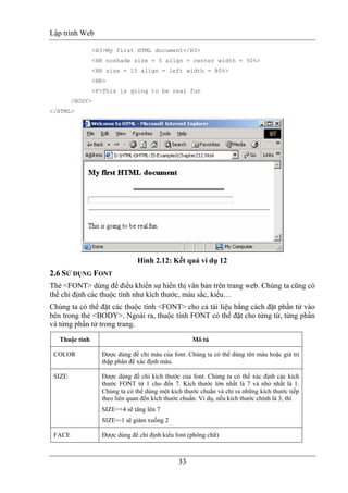 Lập trình Web
33
<H3>My first HTML document</H3>
<HR noshade size = 5 align = center width = 50%>
<HR size = 15 align = left width = 80%>
<HR>
<P>This is going to be real fun
/BODY>
</HTML>
Hình 2.12: Kết quả ví dụ 12
2.6 SỬ DỤNG FONT
Thẻ <FONT> dùng để điều khiển sự hiển thị văn bản trên trang web. Chúng ta cũng có
thể chỉ định các thuộc tính như kích thước, màu sắc, kiểu…
Chúng ta có thể đặt các thuộc tính <FONT> cho cả tài liệu bằng cách đặt phần tử vào
bên trong thẻ <BODY>. Ngoài ra, thuộc tính FONT có thể đặt cho từng từ, từng phần
và từng phần tử trong trang.
Thuộc tính Mô tả
COLOR Được dùng để chỉ màu của font. Chúng ta có thể dùng tên màu hoặc giá trị
thập phân để xác định màu.
SIZE Được dùng để chỉ kích thước của font. Chúng ta có thể xác định các kích
thước FONT từ 1 cho đến 7. Kích thước lớn nhất là 7 và nhỏ nhất là 1.
Chúng ta có thể dùng một kích thước chuẩn và chỉ ra những kích thước tiếp
theo liên quan đến kích thước chuẩn. Ví dụ, nếu kích thước chính là 3, thì
SIZE=+4 sẽ tăng lên 7
SIZE=-1 sẽ giảm xuống 2
FACE Được dùng để chỉ định kiểu font (phông chữ)
 
