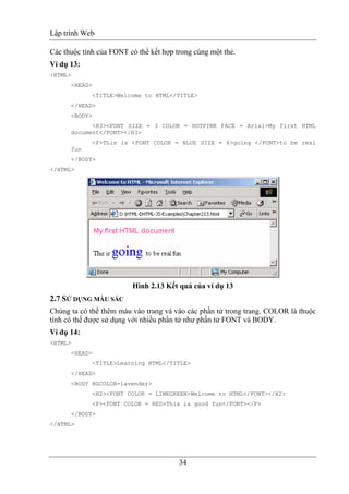Lập trình Web
34
Các thuộc tính của FONT có thể kết hợp trong cùng một thẻ.
Ví dụ 13:
<HTML>
<HEAD>
<TITLE>Welcome to HTML</TITLE>
</HEAD>
<BODY>
<H3><FONT SIZE = 3 COLOR = HOTPINK FACE = Arial>My first HTML
document</FONT></H3>
<P>This is <FONT COLOR = BLUE SIZE = 6>going </FONT>to be real
fun
</BODY>
</HTML>
Hình 2.13 Kết quả của ví dụ 13
2.7 SỬ DỤNG MÀU SẮC
Chúng ta có thể thêm màu vào trang và vào các phần tử trong trang. COLOR là thuộc
tính có thể được sử dụng với nhiều phần tử như phần tử FONT và BODY.
Ví dụ 14:
<HTML>
<HEAD>
<TITLE>Learning HTML</TITLE>
</HEAD>
<BODY BGCOLOR=lavender>
<H2><FONT COLOR = LIMEGREEN>Welcome to HTML</FONT></H2>
<P><FONT COLOR = RED>This is good fun</FONT></P>
</BODY>
</HTML>
 