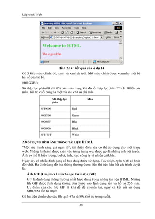Lập trình Web
35
Hình 2.14: Kết quả của ví dụ 14
Có 3 kiểu màu chính: đỏ, xanh và xanh da trời. Mỗi màu chính được xem như một bộ
hai số của hệ 16.
#RRGGBB
Số thập lục phân 00 chỉ 0% của màu trong khi đó số thập lục phân FF chỉ 100% của
màu. Giá trị cuối cùng là một mã sáu chữ số chỉ màu.
Mã thập lục
phân
Màu
#FF0000 Red
#00FF00 Green
#0000FF Blue
#000000 Black
#FFFFFF White
2.8 SỬ DỤNG HÌNH ẢNH TRONG TÀI LIỆU HTML
“Một bức tranh đáng giá ngàn từ”, tất nhiên điều này có thể áp dụng cho một trang
web. Những hình ảnh được chèn vào trong trang web được gọi là những ảnh nội tuyến.
Ảnh có thể là biểu tượng, bullet, ảnh, logo công ty và nhiều cái khác.
Ngày nay có nhiều định dạng đồ họa đang được sử dụng. Tuy nhiên, trên Web có khác
đôi chút. Ba định dạng đồ họa thông thường được hiển thị trên hầu hết các trình duyệt
là:
Ảnh GIF (Graphics Interchange Format) (.GIF)
GIF là định dạng thông thường nhất được dùng trong những tài liệu HTML. Những
file GIF được định dạng không phụ thuộc vào định dạng nền và hỗ trợ 256 màu.
Ưu điểm của các file GIF là khá dễ để chuyển tải, ngay cả kết nối sử dụng
MODEM tốc độ chậm
Có hai tiêu chuẩn cho các file .gif -87a và 89a (hỗ trợ trong suốt).
 
