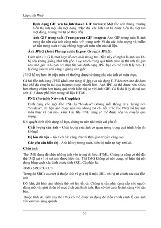 Lập trình Web
36
Định dạng GIF xen kẽ(Interlaced GIF format): Một file ảnh thông thường
hiển thị ảnh một lần một dòng. Mặc dù các ảnh xen kẽ được hiển thị một lần
một dòng, nhưng thứ tự có thay đổi
Ảnh GIF trong suốt (Transparent GIF images): Ảnh GIF trong suốt là ảnh
trong đó nền của ảnh cùng màu với trang web. Ví dụ các biểu tượng và bullet
có nền trong suốt vì vậy chúng hợp với màu nền của tài liệu.
Ảnh JPEG (Joint Photographic Expert Group) (.JPEG)
Cách nén JPEG là một lược đồ nén mất thông tin. Điều này có nghĩa là ảnh sau khi
bị nén không giống như ảnh gốc. Tuy nhiên trong quá trình phát lại thì ảnh tốt gần
như ảnh gốc. Khi bạn lưu một file với định dạng JPG, bạn có thể định tỉ lệ nén. Tỉ
lệ càng cao thì ảnh càng ít giống ảnh gốc.
JPEG hỗ trợ hơn 16 triệu màu và thường được sử dụng cho các ảnh có màu thực.
Cả hai file ảnh dạng JPEG (đuôi mở rộng là .jpg) và các dạng GIF đều nén ảnh để đảm
bảo chế độ chuyển tải qua internet được nhanh hơn. Ảnh JPG có thể được nén nhiều
hơn nhưng chậm hơn trong quá trình hiển thị so với ảnh .GIF. Có lẽ đó là lý do tại sao
ảnh .GIF được phổ biến trong tài liệu HTML.
PNG (Portable Network Graphics)
Định dạng cho một file PNG là “lossless” (không mất thông tin). Trong nén
“lossless”, dữ liệu ảnh được nén mà không bỏ chi tiết. Các file PNG hỗ trợ ảnh
màu thực và dải màu xám. Các file PNG cũng có thể được nén và chuyển qua
mạng.
Khi quyết định định dạng đồ họa, chúng ta nên nhớ một vài yếu tố:
Chất lượng của ảnh – Chất lượng của ảnh có quan trọng trong quá trình hiển thị
không?
Độ lớn dữ liệu – Kích cỡ file càng lớn thì thời gian truyền càng cao.
Các yêu cầu hiển thị - Ảnh hỗ trợ trong suốt, hiển thị tuần tự hay xen kẽ.
Chèn ảnh
Thẻ IMG dùng để chèn những ảnh vào trong tài liệu HTML. Chúng ta cũng có thể đặt
thẻ IMG tại vị trí mà ảnh được hiển thị. Thẻ IMG không có nội dung, nó hiển thị nội
dung bằng cách xác định thuộc tính SRC. Cú pháp là:
<IMG SRC=”URL”>
Trong đó SRC (source) là thuộc tính và giá trị là một URL, chỉ vị trí chính xác của file
ảnh
Đôi khi, chỉ hình ảnh không thể nói lên tất cả. Chúng ta cần phải cung cấp cho người
dùng một vài giới thiệu về mục đích của hình ảnh. Bạn có thể canh lề ảnh cùng với văn
bản.
Thuộc tính ALIGN của thẻ IMG có thể được sử dụng để điều chỉnh canh lề của ảnh
với văn bản xung quanh.
 