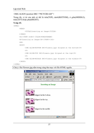 Lập trình Web
37
<IMG ALIGN=position SRC=”PICTURE.GIF”>
Trong đó, vị trí của ảnh có thể là trên(TOP), dưới(BOTTOM), ở giữa(MIDDLE),
trái(LEFT) hoặc phải(RIGHT).
Ví dụ 15:
<HTML>
<HEAD>
<TITLE>Inserting an Image</TITLE>
</HEAD>
<H1><FONT SIZE=3 COLOR=FORESTGREEN>
<B>Inserting an Image</B></FONT></H1>
<HR>
<BODY>
<IMG ALIGN=BOTTOM SRC=Flowers.jpg> Aligned at the bottom</P>
<P>
<IMG ALIGN=TOP SRC=Flowers.jpg> Aligned at the top</P>
<P>
<IMG ALIGN=MIDDLE SRC=Flowers.jpg> Aligned in the middle</P>
</BODY>
</HTML>
Chú ý: file Flowers.jpg nằm trong cùng thư mục với file HTML nguồn.
 