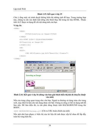 Lập trình Web
38
Hình 2.15: Kết quả ví dụ 15
Chú ý rằng một vài trình duyệt không hiển thị những ảnh đồ họa. Trong trường hợp
này, chúng ta cần xác định một dòng chú thích thay thế trong tài liệu HTML. Thuộc
tính ALT được sử dụng để chỉ nội dung ảnh của bạn.
Ví dụ 16:
<HTML>
<HEAD>
<TITLE>Inserting an Image</TITLE>
</HEAD>
<H1><FONT SIZE=3 COLOR=FORESTGREEN>
<B>Inserting an Image</B>
</FONT></H1>
<HR>
<BODY>
<IMG SRC=Flowers.jpg ALT=”Beautiful Flowers”>
</BODY>
</HTML>
Hình 2.16: Kết quả ví dụ 16 (dòng văn bản giải thích hiển thị khi di chuyển chuột
vào ảnh)
Nền của trang cũng quan trọng như văn bản. Người ta thường sử dụng màu cho trang
web, mục đích là làm cho nội dung được nổi bật. Chúng ta cũng có thể sử dụng ảnh để
làm nền. Để làm điều đó, ta cần phải dùng thuộc tính BACKGROUND trong thẻ
BODY.
<BODY BACKGROUND=bgimage.gif> (Chỉ ra URL hoàn chỉnh của ảnh)
Nếu ảnh nhỏ hơn phạm vi hiển thị của tài liệu thì ảnh được xếp kề nhau để lấp đầy
toàn bộ vùng hiển thị .
 