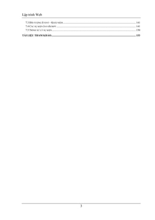 Lập trình Web
3
7.3 ĐỐI TƯỢNG EVENT – KHÁI NIỆM............................................................................................................... 141
7.4 CÁC SỰ KIỆN JAVASCRIPT......................................................................................................................... 141
7.5 TRÌNH XỬ LÝ SỰ KIỆN................................................................................................................................ 150
TÀI LIỆU THAM KHẢO................................................................................................................................. 153
 