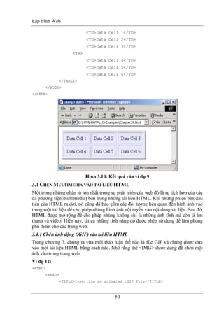 Lập trình Web
50
<TD>Data Cell 1</TD>
<TD>Data Cell 2</TD>
<TD>Data Cell 3</TD>
<TR>
<TD>Data Cell 4</TD>
<TD>Data Cell 5</TD>
<TD>Data Cell 6</TD>
</TABLE>
</BODY>
</HTML>
Hình 3.10: Kết quả của ví dụ 9
3.4 CHÈN MULTIMEDIA VÀO TÀI LIỆU HTML
Một trong những nhân tố lớn nhất trong sự phát triển của web đó là sự tích hợp của các
đa phương tiện(multimedia) bên trong những tài liệu HTML. Khi những phiên bản đầu
tiên của HTML ra đời, nó cũng đã bao gồm các đối tượng liên quan đến hình ảnh vào
trong một tài liệu để cho phép nhúng hình ảnh nội tuyến vào nội dung tài liệu. Sau đó,
HTML được mở rộng để cho phép nhúng không chỉ là những ảnh tĩnh mà còn là âm
thanh và video. Hiện nay, tất cả những tính năng đó được phép sử dụng để làm phong
phú thêm cho các trang web.
3.4.1 Chèn ảnh động (.GIF) vào tài liệu HTML
Trong chương 3, chúng ta vừa mới thảo luận thế nào là file GIF và chúng được đưa
vào một tài liệu HTML bằng cách nào. Nhớ rằng thẻ <IMG> được dùng để chèn một
ảnh vào trong trang web.
Ví dụ 12:
<HTML>
<HEAD>
<TITLE>Inserting an animated .GIF File</TITLE>
 