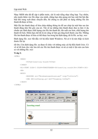 Lập trình Web
52
Nhạc MIDI như đã đề cập ở phần trước, chỉ là một tiếng nhạc tổng hợp. Tuy nhiên,
nếu muốn thêm vào file nhạc của mình, chẳng hạn như giọng nói hay một bài hát đặc
biệt khi trang web được chuyển đến, thì chúng ta cần phải sử dụng những file âm
thanh đã được số hóa.
Một file âm thanh được số hóa chứa những thông tin để sao chép lại một bản sao âm
thanh đúng như file gốc của nó. Tần số tại những tâm thanh được đưa ra làm ví dụ
chuẩn xác định được chất lượng của file âm thanh đó, tần suất cao hơn, chất lượng âm
thanh tốt hơn. Điểm hạn chế đó là nó cũng sẽ làm gia tăng kích thước của file. Những
file âm thanh được số hóa có thể được lưu trong hai định dạng, đó là file .au hay .wav
Định dạng file .wav bắt đầu với hệ điều hành Windows. Nó có tỉ lệ nén thấp và kích
thước file lại
rất lớn. Còn định dạng file .au được tổ chức với những máy cài hệ điều hành Unix. Có
vẽ sẽ tốt hơn cho việc lưu trữ các file âm thanh được và nó có một tỉ lện nén cao hơn
so với những file .wav
Ví dụ 3:
<HTML>
<HEAD>
<TITLE>Inserting Sound</TITLE>
</HEAD>
<H1><FONT SIZE=3 COLOR=FORESTGREEN><B>Inserting sound</B></FONT></H1>
<HR>
<BODY>
<BGSOUND src="WindowsLogonSound.wav" loop="infinite">
<IMG SRC=coffeecup.gif ALT="Steaming Coffee">
</BODY>
</HTML>
 