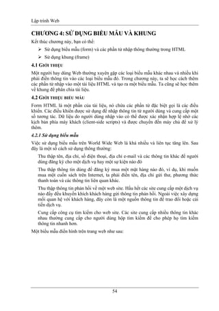 Lập trình Web
54
CCHHƯƯƠƠNNGG 44:: SSỬỬ DỤDỤNNGG BBIIỂỂUU MMẪẪUU VÀVÀ KKHHUUNNGG
Kết thúc chương này, bạn có thể:
Sử dụng biểu mẫu (form) và các phần tử nhập thông thường trong HTML
Sử dụng khung (frame)
4.1 GIỚI THIỆU
Một người hay dùng Web thường xuyên gặp các loại biểu mẫu khác nhau và nhiều khi
phải điền thông tin vào các loại biểu mẫu đó. Trong chương này, ta sẽ học cách thêm
các phần tử nhập vào một tài liệu HTML và tạo ra một biểu mẫu. Ta cũng sẽ học thêm
về khung để phân chia tài liệu.
4.2 GIỚI THIỆU BIỂU MẪU
Form HTML là một phần của tài liệu, nó chứa các phần tử đặc biệt gọi là các điều
khiển. Các điều khiển được sử dụng để nhập thông tin từ người dùng và cung cấp một
số tương tác. Dữ liệu do người dùng nhập vào có thể được xác nhận hợp lệ nhờ các
kịch bản phía máy khách (client-side scripts) và được chuyển đến máy chủ để xử lý
thêm.
4.2.1 Sử dụng biểu mẫu
Việc sử dụng biểu mẫu trên World Wide Web là khá nhiều và liên tục tăng lên. Sau
đây là một số cách sử dụng thông thường:
Thu thập tên, địa chỉ, số điện thoại, địa chỉ e-mail và các thông tin khác để người
dùng đăng ký cho một dịch vụ hay một sự kiện nào đó
Thu thập thông tin dùng để đăng ký mua một mặt hàng nào đó, ví dụ, khi muốn
mua một cuốn sách trên Internet, ta phải điền tên, địa chỉ gửi thư, phương thức
thanh toán và các thông tin liên quan khác.
Thu thập thông tin phản hồi về một web site. Hầu hết các site cung cấp một dịch vụ
nào đấy đều khuyến khích khách hàng gửi thông tin phản hồi. Ngoài việc xây dựng
mối quan hệ với khách hàng, đây còn là một nguồn thông tin để trao đổi hoặc cải
tiến dịch vụ.
Cung cấp công cụ tìm kiếm cho web site. Các site cung cấp nhiều thông tin khác
nhau thường cung cấp cho người dùng hộp tìm kiếm để cho phép họ tìm kiếm
thông tin nhanh hơn.
Một biểu mẫu điển hình trên trang web như sau:
 