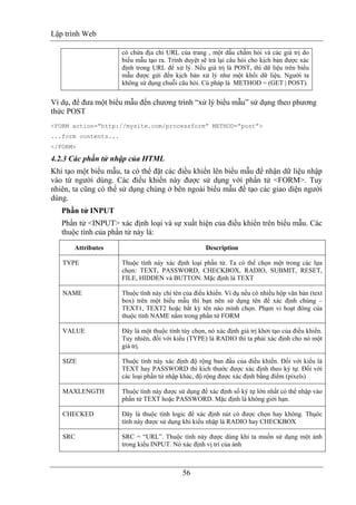 Lập trình Web
56
có chứa địa chỉ URL của trang , một dấu chấm hỏi và các giá trị do
biểu mẫu tạo ra. Trình duyệt sẽ trả lại câu hỏi cho kịch bản được xác
định trong URL để xử lý. Nếu giá trị là POST, thì dữ liệu trên biểu
mẫu được gửi đến kịch bản xử lý như một khối dữ liệu. Người ta
không sử dụng chuỗi câu hỏi. Cú pháp là METHOD = (GET | POST).
Ví dụ, để đưa một biểu mẫu đến chương trình “xử lý biểu mẫu” sử dụng theo phương
thức POST
<FORM action=”http://mysite.com/processform” METHOD=”post”>
...form contents...
</FORM>
4.2.3 Các phần tử nhập của HTML
Khi tạo một biểu mẫu, ta có thể đặt các điều khiển lên biểu mẫu để nhận dữ liệu nhập
vào từ người dùng. Các điều khiển này được sử dụng với phần tử <FORM>. Tuy
nhiên, ta cũng có thể sử dụng chúng ở bên ngoài biểu mẫu để tạo các giao diện người
dùng.
Phần tử INPUT
Phần tử <INPUT> xác định loại và sự xuất hiện của điều khiển trên biểu mẫu. Các
thuộc tính của phần tử này là:
Attributes Description
TYPE Thuộc tính này xác định loại phần tử. Ta có thể chọn một trong các lựa
chọn: TEXT, PASSWORD, CHECKBOX, RADIO, SUBMIT, RESET,
FILE, HIDDEN và BUTTON. Mặc định là TEXT
NAME Thuộc tính này chỉ tên của điều khiển. Ví dụ nếu có nhiều hộp văn bản (text
box) trên một biểu mẫu thì bạn nên sử dụng tên để xác định chúng –
TEXT1, TEXT2 hoặc bất kỳ tên nào mình chọn. Phạm vi hoạt đông của
thuộc tính NAME nằm trong phần tử FORM
VALUE Đây là một thuộc tính tùy chọn, nó xác định giá trị khởi tạo của điều khiển.
Tuy nhiên, đối với kiểu (TYPE) là RADIO thì ta phải xác định cho nó một
giá trị.
SIZE Thuộc tính này xác định độ rộng ban đầu của điều khiển. Đối với kiểu là
TEXT hay PASSWORD thì kích thước được xác định theo ký tự. Đối với
các loại phần tử nhập khác, độ rộng được xác định bằng điểm (pixels)
MAXLENGTH Thuộc tính này được sử dụng để xác định số ký tự lớn nhất có thể nhập vào
phần tử TEXT hoặc PASSWORD. Mặc định là không giới hạn.
CHECKED Đây là thuộc tính logic để xác định nút có được chọn hay không. Thụôc
tính này được sử dụng khi kiểu nhập là RADIO hay CHECKBOX
SRC SRC = “URL”. Thuộc tính này được dùng khi ta muốn sử dụng một ảnh
trong kiểu INPUT. Nó xác định vị trí của ảnh
 
