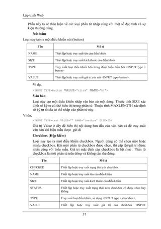 Lập trình Web
57
Phần này ta sẽ thảo luận về các loại phần tử nhập cùng với một số đặc tính và sự
kiện thường dùng.
Nút bấm
Loại này tạo ra một điều khiển nút (button)
Tên Mô tả
NAME Thiết lập hoặc truy xuất tên của điều khiển
SIZE Thiết lập hoặc truy xuất kích thước của điều khiển
TYPE Truy xuất loại điều khiển bên trong được biểu diễn bởi <INPUT type =
button>
VALUE Thiết lập hoặc truy xuất giá trị của nút <INPUT type=button>.
Ví dụ,
<INPUT TYPE=button VALUE=”click” NAME=”b1">
Văn bản
Loại này tạo một điều khiển nhập văn bản có một dòng. Thuộc tính SIZE xác
định số ký tự có thể hiển thị trong phần tử. Thuộc tính MAXLENGTH xác định
số ký tự tối đa có thể nhập vào phần tử này.
Ví dụ,
<INPUT TYPE=text VALUE=”” NAME=”textbox” SIZE=20>
Giá trị Value ở đây để hiển thị nội dung ban đầu của văn bản và để truy xuất
văn bản khi biểu mẫu được gửi đi
Checkbox (Hộp kiểm)
Loại này tạo ra một điều khiển checkbox. Người dùng có thể chọn một hoặc
nhiều checkbox. Khi một phần tử checkbox được chọn, thì cặp tên/giá trị được
nhận cùng với biểu mẫu. Giá trị mặc định của checkbox là bật (on) . Phần tử
checkbox là một phần tử trên dòng và không cần thẻ đóng.
Tên Mô tả
CHECKED Thiết lập hoặc truy xuất trạng thái của checkbox
NAME Thiết lập hoặc truy xuất tên của điều khiển
SIZE Thiết lập hoặc truy xuất kích thước của điều khiển
STATUS Thiết lập hoặc truy xuất trạng thái xem checkbox có được chọn hay
không
TYPE Truy xuất loại điều khiển, sử dụng <INPUT type = checkbox>.
VALUE Thiết lập hoặc truy xuất giá trị của checkbox <INPUT
 