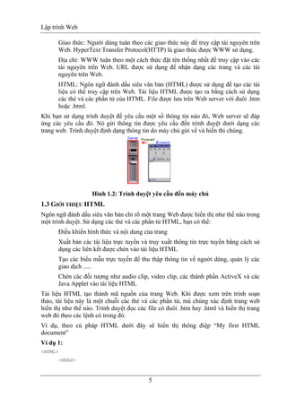 Lập trình Web
5
Giao thức: Người dùng tuân theo các giao thức này để truy cập tài nguyên trên
Web. HyperText Transfer Protocol(HTTP) là giao thức được WWW sử dụng.
Địa chỉ: WWW tuân theo một cách thức đặt tên thống nhất để truy cập vào các
tài nguyên trên Web. URL được sử dụng để nhận dạng các trang và các tài
nguyên trên Web.
HTML: Ngôn ngữ đánh dấu siêu văn bản (HTML) được sử dụng để tạo các tài
liệu có thể truy cập trên Web. Tài liệu HTML được tạo ra bằng cách sử dụng
các thẻ và các phần tử của HTML. File được lưu trên Web server với đuôi .htm
hoặc .html.
Khi bạn sử dụng trình duyệt để yêu cầu một số thông tin nào đó, Web server sẽ đáp
ứng các yêu cầu đó. Nó gửi thông tin được yêu cầu đến trình duyệt dưới dạng các
trang web. Trình duyệt định dạng thông tin do máy chủ gửi về và hiển thi chúng.
Hình 1.2: Trình duyệt yêu cầu đến máy chủ
1.3 GIỚI THIỆU HTML
Ngôn ngữ đánh dấu siêu văn bản chỉ rõ một trang Web được hiển thị như thế nào trong
một trình duyệt. Sử dụng các thẻ và các phần tử HTML, bạn có thể:
Điều khiển hình thức và nội dung của trang
Xuất bản các tài liệu trực tuyến và truy xuất thông tin trực tuyến bằng cách sử
dụng các liên kết được chèn vào tài liệu HTML
Tạo các biểu mẫu trực tuyến để thu thập thông tin về người dùng, quản lý các
giao dịch .....
Chèn các đối tượng như audio clip, video clip, các thành phần ActiveX và các
Java Applet vào tài liệu HTML
Tài liệu HTML tạo thành mã nguồn của trang Web. Khi được xem trên trình soạn
thảo, tài liệu này là một chuỗi các thẻ và các phần tử, mà chúng xác định trang web
hiển thị như thế nào. Trình duyệt đọc các file có đuôi .htm hay .html và hiển thị trang
web đó theo các lệnh có trong đó.
Ví dụ, theo cú pháp HTML dưới đây sẽ hiển thị thông điệp “My first HTML
document”
Ví dụ 1:
<HTML>
<HEAD>
 