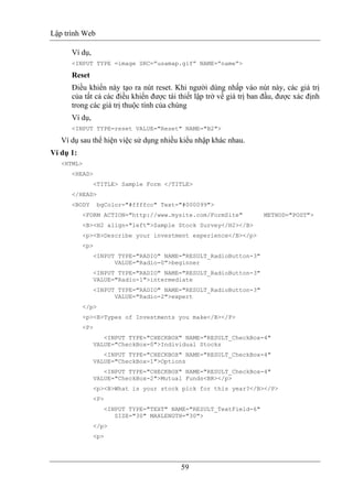 Lập trình Web
59
Ví dụ,
<INPUT TYPE =image SRC=”usamap.gif” NAME=”name”>
Reset
Điều khiển này tạo ra nút reset. Khi người dùng nhấp vào nút này, các giá trị
của tất cả các điều khiển được tái thiết lập trở về giá trị ban đầu, được xác định
trong các giá trị thuộc tính của chúng
Ví dụ,
<INPUT TYPE=reset VALUE="Reset" NAME="B2">
Ví dụ sau thể hiện việc sử dụng nhiều kiểu nhập khác nhau.
Ví dụ 1:
<HTML>
<HEAD>
<TITLE> Sample Form </TITLE>
</HEAD>
<BODY bgColor="#ffffcc" Text="#000099">
<FORM ACTION="http://www.mysite.com/FormSite" METHOD="POST">
<B><H2 align="left">Sample Stock Survey</H2></B>
<p><B>Describe your investment experience</B></p>
<p>
<INPUT TYPE="RADIO" NAME="RESULT_RadioButton-3"
VALUE="Radio-0">beginner
<INPUT TYPE="RADIO" NAME="RESULT_RadioButton-3"
VALUE="Radio-1">intermediate
<INPUT TYPE="RADIO" NAME="RESULT_RadioButton-3"
VALUE="Radio-2">expert
</p>
<p><B>Types of Investments you make</B></P>
<P>
<INPUT TYPE="CHECKBOX" NAME="RESULT_CheckBox-4"
VALUE="CheckBox-0">Individual Stocks
<INPUT TYPE="CHECKBOX" NAME="RESULT_CheckBox-4"
VALUE="CheckBox-1">Options
<INPUT TYPE="CHECKBOX" NAME="RESULT_CheckBox-4"
VALUE="CheckBox-2">Mutual Funds<BR></p>
<p><B>What is your stock pick for this year?</B></P>
<P>
<INPUT TYPE="TEXT" NAME="RESULT_TextField-6"
SIZE="30" MAXLENGTH="30">
</p>
<p>
 